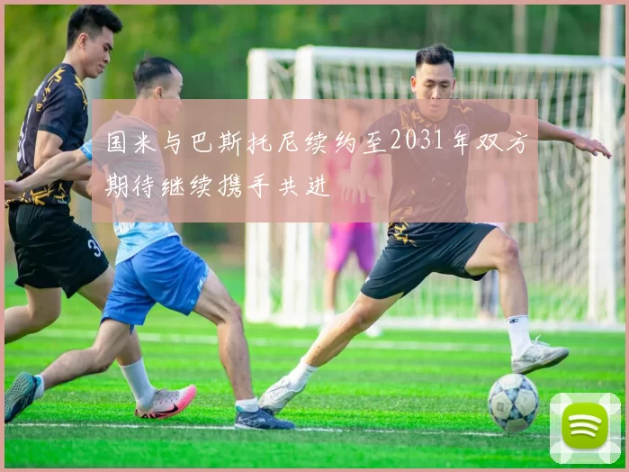 国米与巴斯托尼续约至2031年双方期待继续携手共进