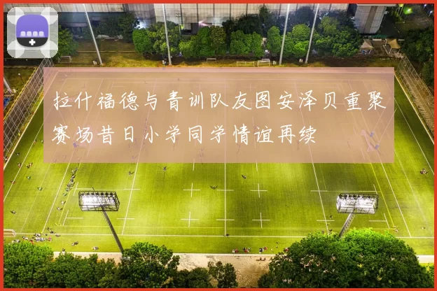 拉什福德与青训队友图安泽贝重聚赛场昔日小学同学情谊再续