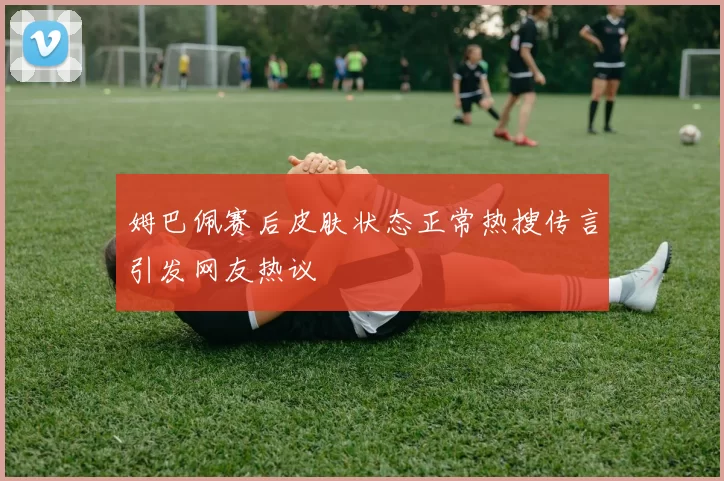 姆巴佩赛后皮肤状态正常热搜传言引发网友热议