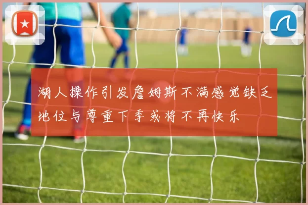 湖人操作引发詹姆斯不满感觉缺乏地位与尊重下季或将不再快乐